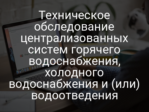 Техническое обследование централизованных систем горячего водоснабжения, холодного водоснабжения и (или) водоотведения