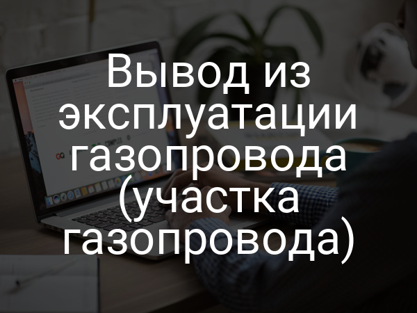 Вывод из эксплуатации газопровода (участка газопровода)