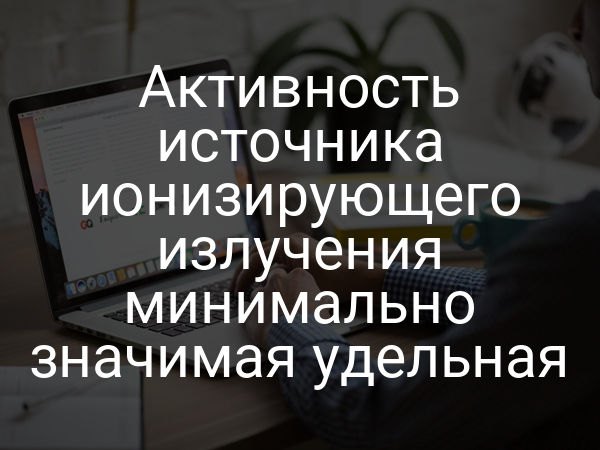 Активность источника ионизирующего излучения минимально значимая удельная