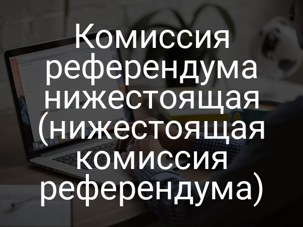 Комиссия референдума нижестоящая (нижестоящая комиссия референдума)