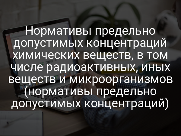 Нормативы предельно допустимых концентраций химических веществ, в том числе радиоактивных, иных веществ и микроорганизмов (нормативы предельно допустимых концентраций)