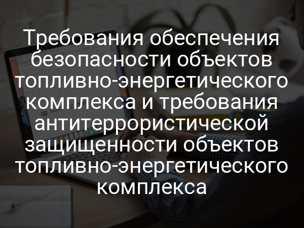 Требования обеспечения безопасности объектов топливно-энергетического комплекса и требования антитеррористической защищенности объектов топливно-энергетического комплекса