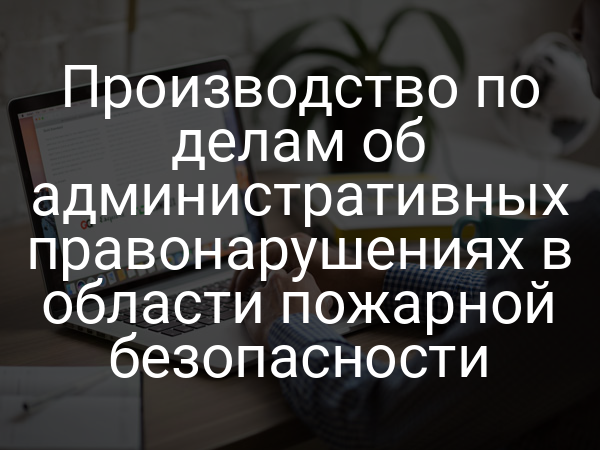 Производство по делам об административных правонарушениях в области пожарной безопасности