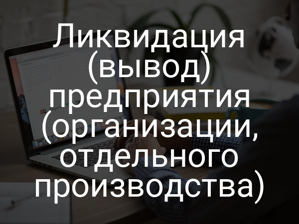Ликвидация (вывод) предприятия (организации, отдельного производства)