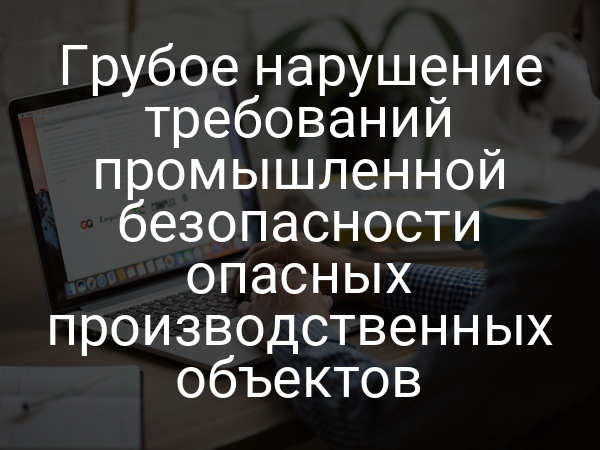 Грубое нарушение требований промышленной безопасности опасных производственных объектов