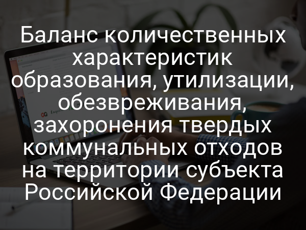 Баланс количественных характеристик образования, утилизации, обезвреживания, захоронения твердых коммунальных отходов на территории субъекта Российской Федерации