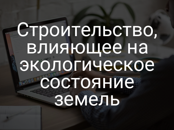 Строительство, влияющее на экологическое состояние земель