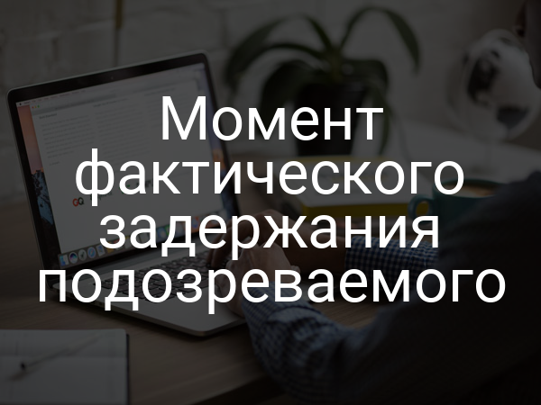Момент фактического задержания подозреваемого