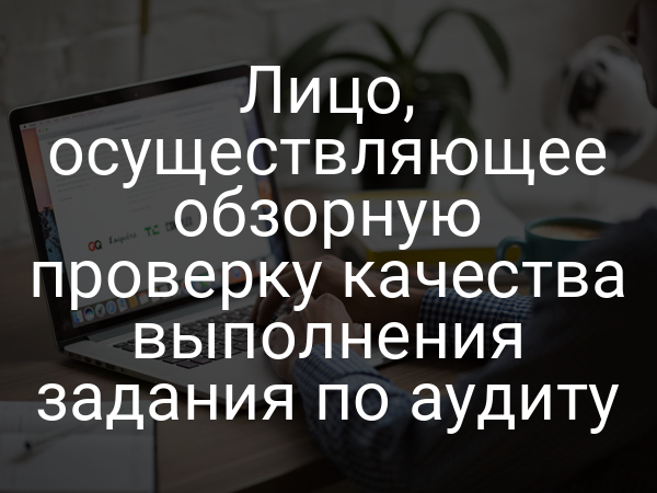Лицо, осуществляющее обзорную проверку качества выполнения задания по аудиту