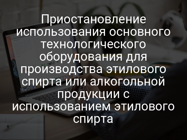 Приостановление использования основного технологического оборудования для производства этилового спирта или алкогольной продукции с использованием этилового спирта
