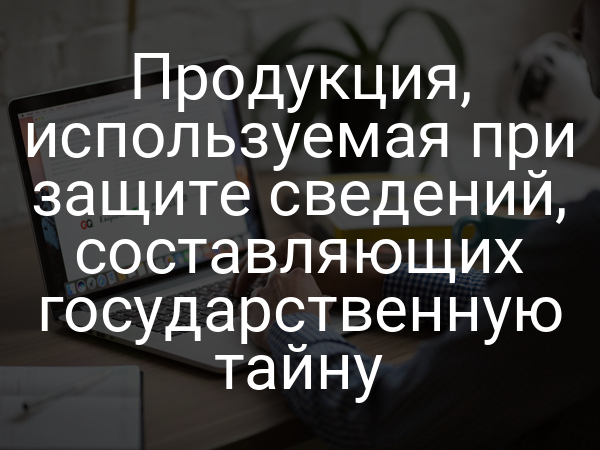 Продукция, используемая при защите сведений, составляющих государственную тайну