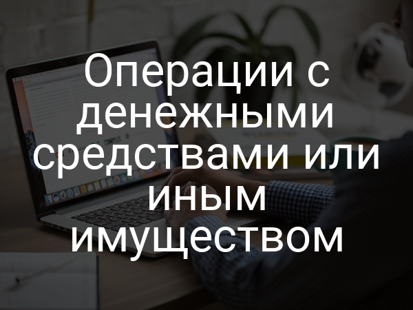 Операции с денежными средствами или иным имуществом