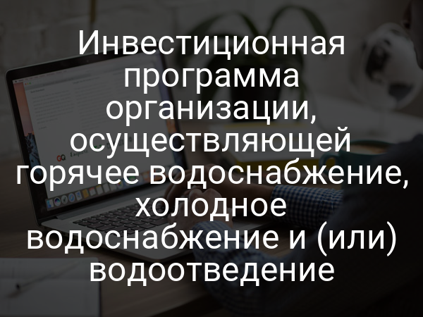 Инвестиционная программа организации, осуществляющей горячее водоснабжение, холодное водоснабжение и (или) водоотведение