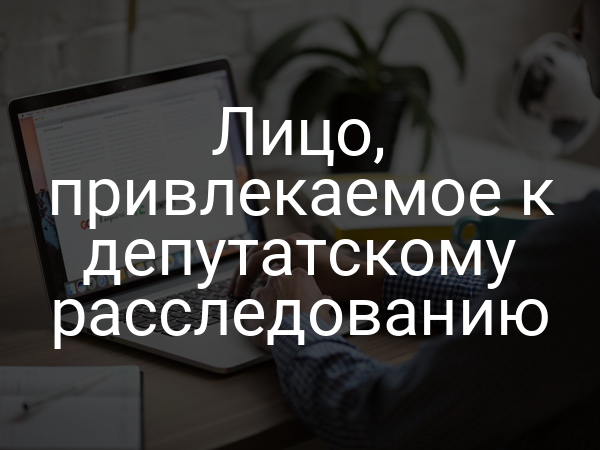 Лицо, привлекаемое к депутатскому расследованию