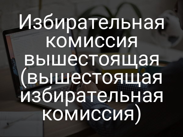 Избирательная комиссия вышестоящая (вышестоящая избирательная комиссия)
