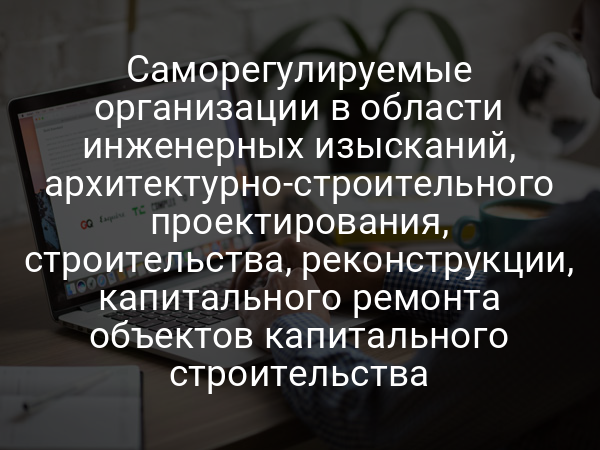 Саморегулируемые организации в области инженерных изысканий, архитектурно-строительного проектирования, строительства, реконструкции, капитального ремонта объектов капитального строительства