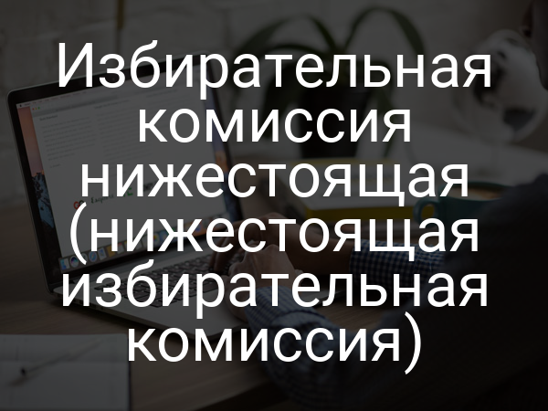 Избирательная комиссия нижестоящая (нижестоящая избирательная комиссия)