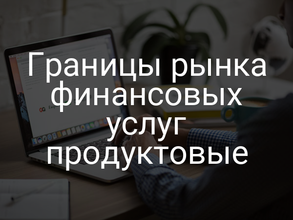 Границы рынка финансовых услуг продуктовые