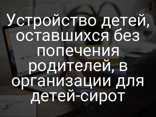 Устройство детей, оставшихся без попечения родителей, в организации для детей-сирот