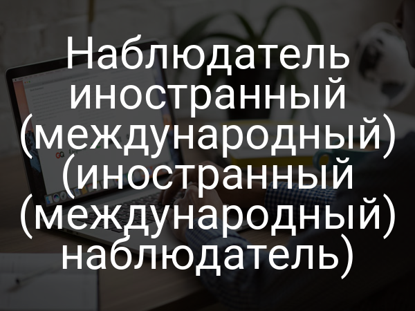 Наблюдатель иностранный (международный) (иностранный (международный) наблюдатель)