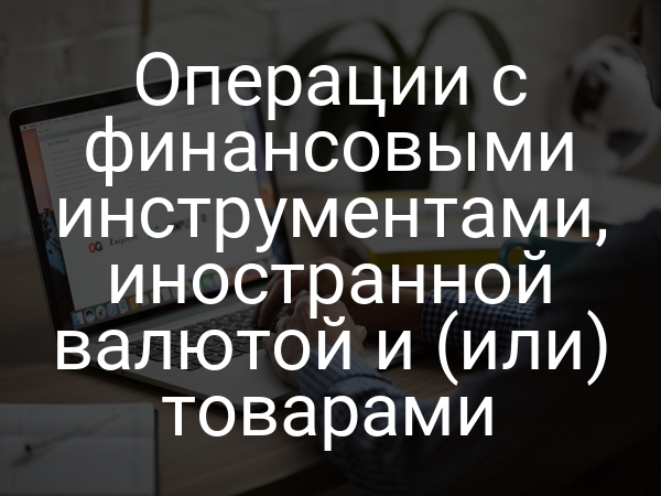 Операции с финансовыми инструментами, иностранной валютой и (или) товарами