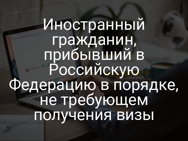 Иностранный гражданин, прибывший в Российскую Федерацию в порядке, не требующем получения визы