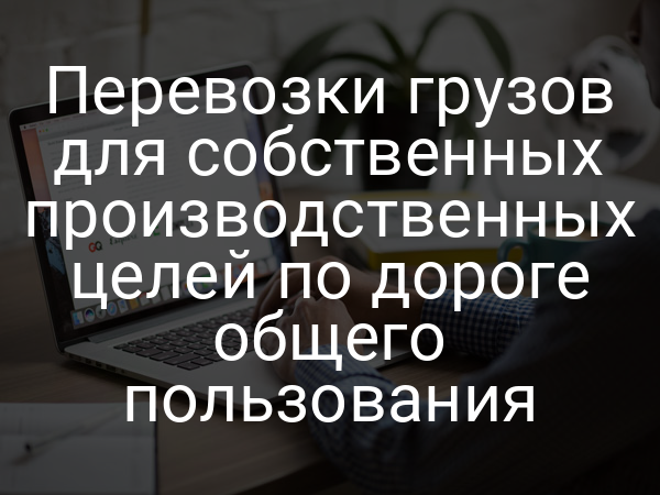 Перевозки грузов для собственных производственных целей по дороге общего пользования