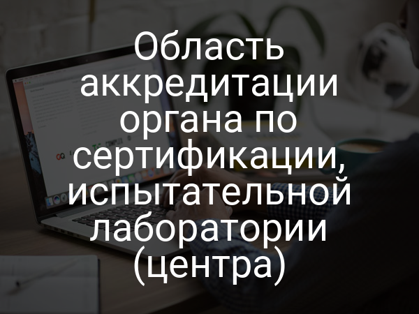 Область аккредитации органа по сертификации, испытательной лаборатории (центра)