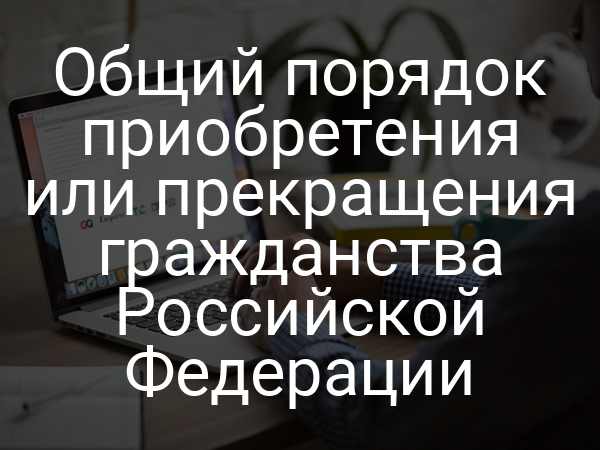 Общий порядок приобретения или прекращения гражданства Российской Федерации
