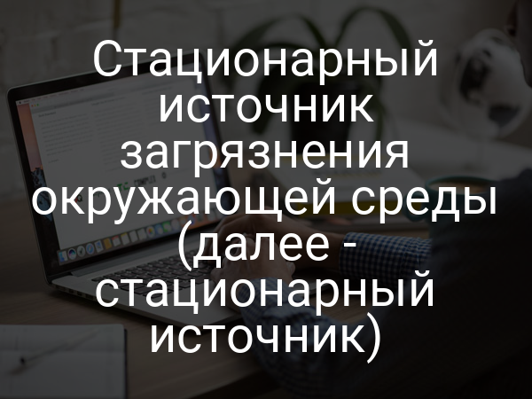 Стационарный источник загрязнения окружающей среды (далее - стационарный источник)