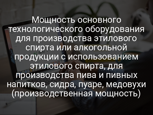 Мощность основного технологического оборудования для производства этилового спирта или алкогольной продукции с использованием этилового спирта, для производства пива и пивных напитков, сидра, пуаре, медовухи (производственная мощность)
