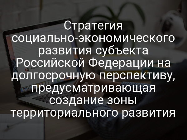 Стратегия социально-экономического развития субъекта Российской Федерации на долгосрочную перспективу, предусматривающая создание зоны территориального развития