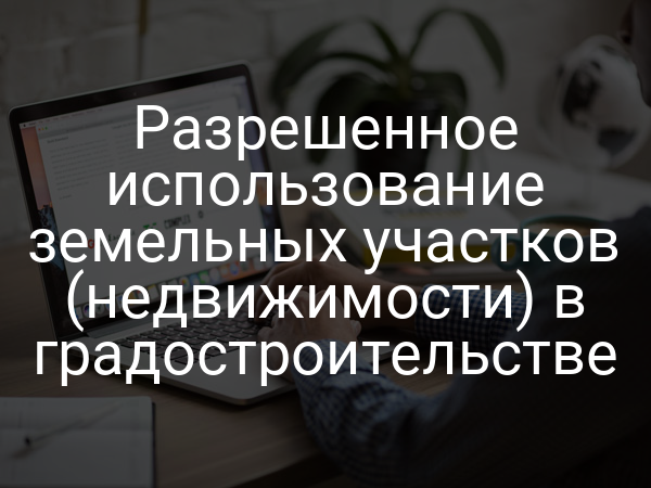 Разрешенное использование земельных участков (недвижимости) в градостроительстве