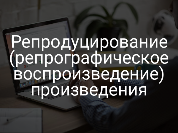 Репродуцирование (репрографическое воспроизведение) произведения