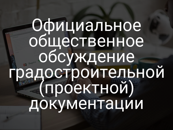 Официальное общественное обсуждение градостроительной (проектной) документации
