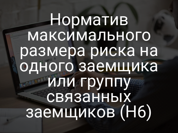Норматив максимального размера риска на одного заемщика или группу связанных заемщиков (Н6)