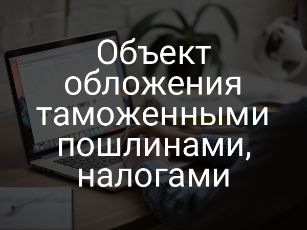Объект обложения таможенными пошлинами, налогами