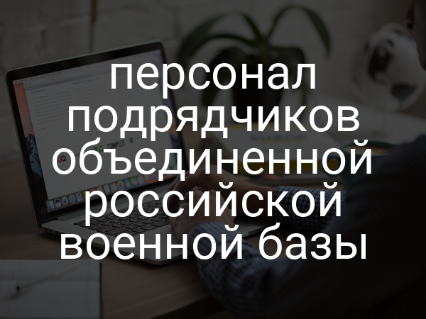 персонал подрядчиков объединенной российской военной базы