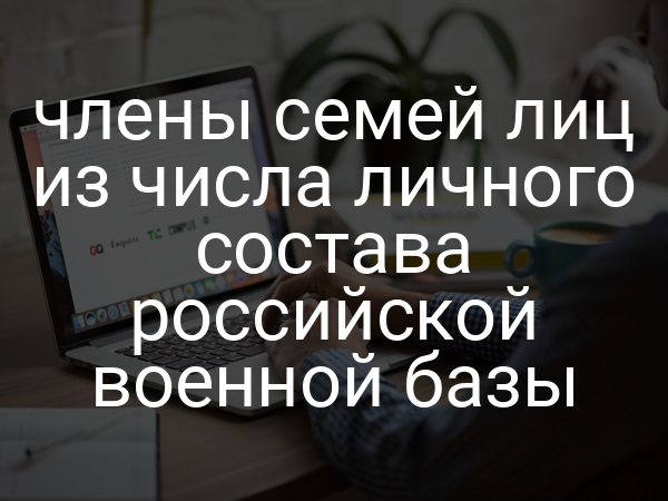 члены семей лиц из числа личного состава российской военной базы