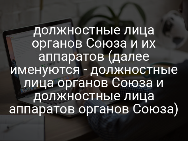 должностные лица органов Союза и их аппаратов (далее именуются - должностные лица органов Союза и должностные лица аппаратов органов Союза)