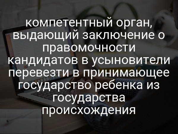 компетентный орган, выдающий заключение о правомочности кандидатов в усыновители перевезти в принимающее государство ребенка из государства происхождения