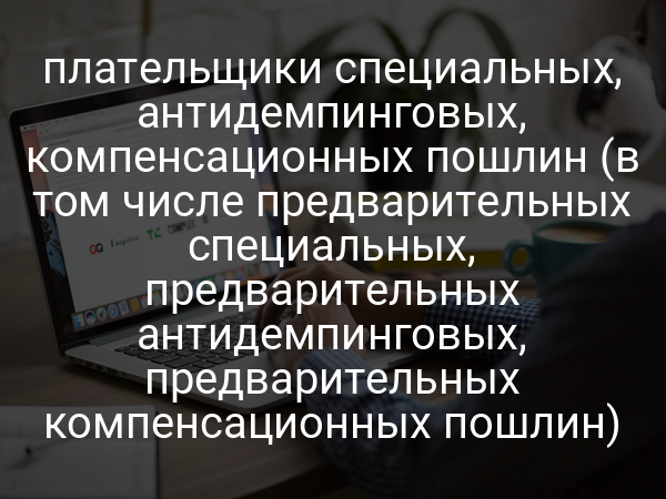 плательщики специальных, антидемпинговых, компенсационных пошлин (в том числе предварительных специальных, предварительных антидемпинговых, предварительных компенсационных пошлин)