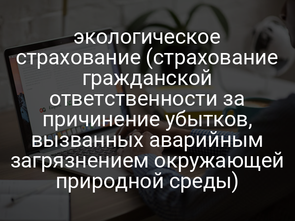 экологическое страхование (страхование гражданской ответственности за причинение убытков, вызванных аварийным загрязнением окружающей природной среды)