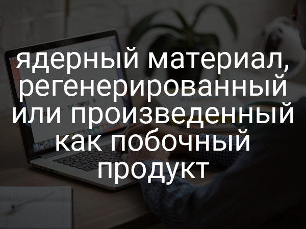 ядерный материал, регенерированный или произведенный как побочный продукт