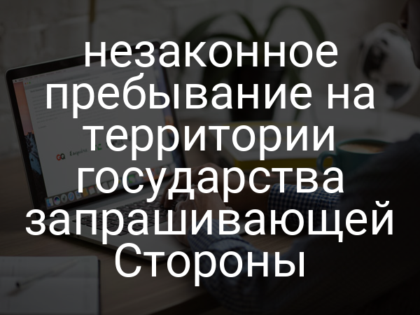 незаконное пребывание на территории государства запрашивающей Стороны