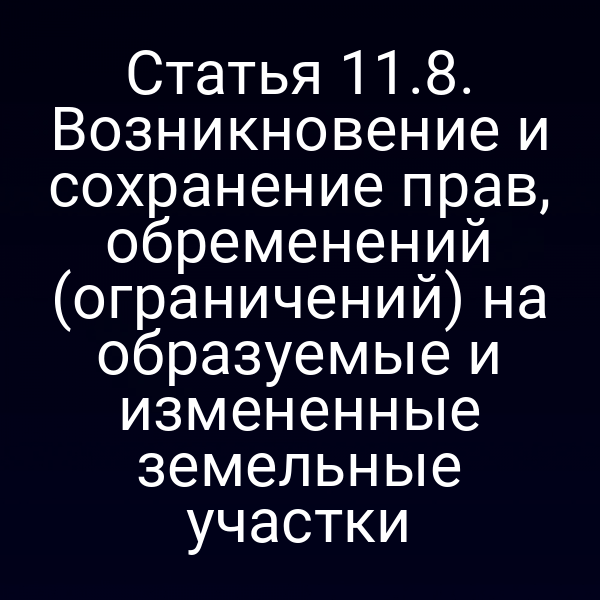 Статья 11.8. Возникновение и сохранение прав, обременений (ограничений) на образуемые и измененные земельные участки