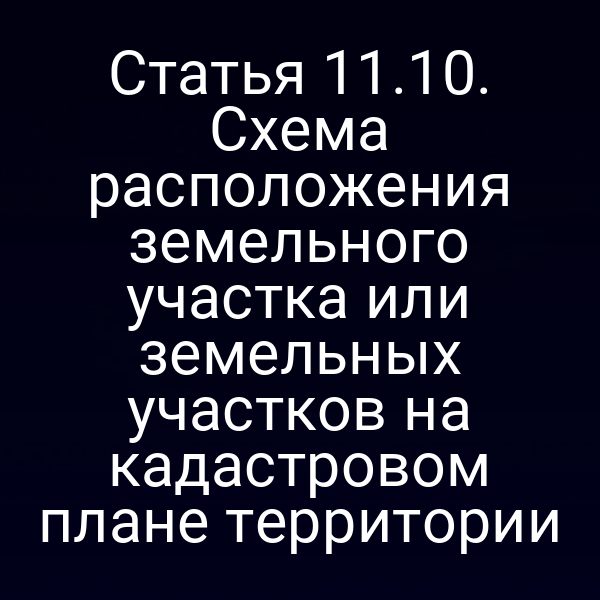 Статья 11.10. Схема расположения земельного участка или земельных участков на кадастровом плане территории