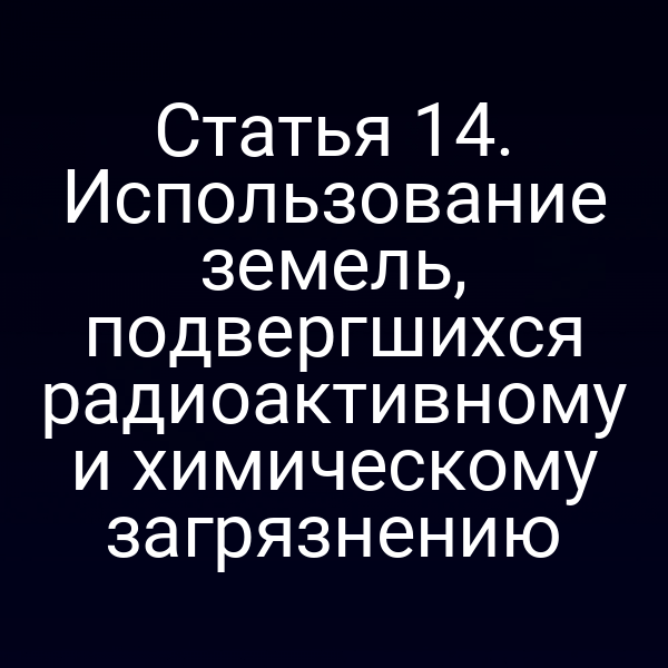 Статья 14. Использование земель, подвергшихся радиоактивному и химическому загрязнению Статья 14. Использование земель, подвергшихся радиоактивному и химическому загрязнению