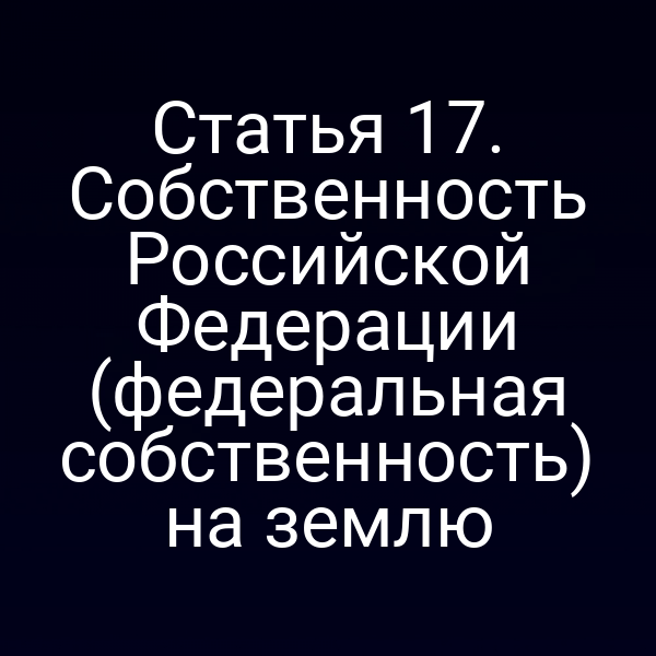 Статья 17. Собственность Российской Федерации (федеральная собственность) на землю Статья 17. Собственность Российской Федерации (федеральная собственность) на землю