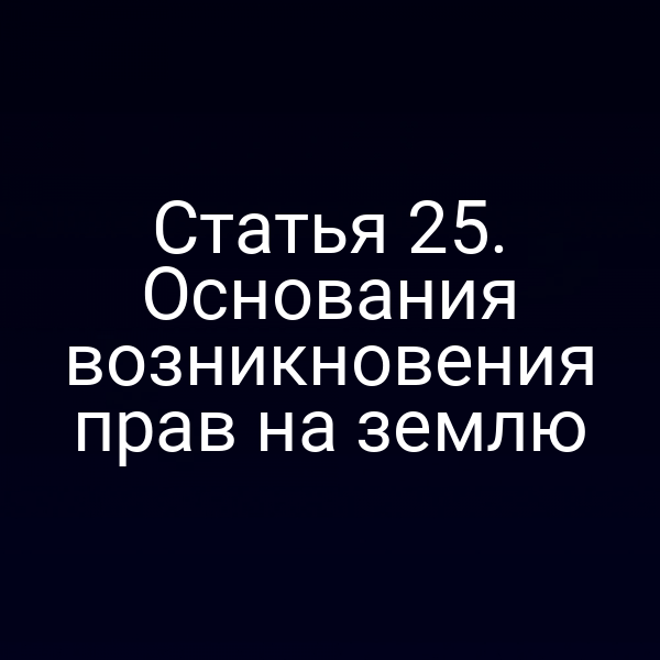 Статья 25. Основания возникновения прав на землю Статья 25. Основания возникновения прав на землю